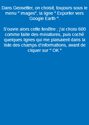  Dans Geosetter, on choisit, toujours sous le menu " images", la ligne " Exporter vers Google Earth ". S'ouvre alors cette fenêtre ; j'ai choisi 600 comme taille des miniatures, puis coché quelques lignes qui me plaisaient dans la liste des champs d'informations, avant de cliquer sur " OK " 