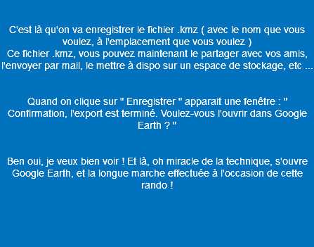  C'est là qu'on va enregistrer le fichier .kmz ( avec le nom que vous voulez, à l'emplacement que vous voulez ) Ce fichier .kmz, vous pouvez maintenant le partager avec vos amis, l'envoyer par mail, le mettre à dispo sur un espace de stockage, etc ... Quand on clique sur " Enregistrer " apparait une fenêtre : " Confirmation, l'export est terminé. Voulez-vous l'ouvrir dans Google Earth ? " Ben oui, je veux bien voir ! Et là, oh miracle de la technique, s'ouvre Google Earth, et la longue marche effectuée à l'occasion de cette rando ! 